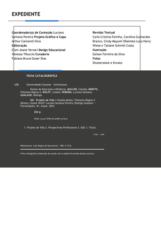EXPEDIENTE
Coordenador(a) de Conteúdo Luciano
Santana Pereira Projeto Gráfico e Capa
Arthur Cantareli Silva
Editoração
Ellen Jeane Versari Design Educacional
Vanessa Tiburcio Curadoria
Fabiana Bruna Gozer Dias
Revisão Textual
Carla Cristina Farinha, Carolina Guimarães
Branco, Cindy Mayumi Okamoto Luca Harry
Wiese e Tatiane Schmitt Costa
Ilustração
Geison Ferreira da Silva
Fotos
Shutterstock e Envato
FICHA CATALOGRÁFICA
U58 Universidade Cesumar - UniCesumar.
Núcleo de Educação a Distância. MULLER, Cláudia; MINETO,
Filomena Regina S; WOLFF, Lisiane; PEREIRA, Luciano Santana;
GUALASSI, Rodrigo.
GO - Projeto de Vida / Cláudia Muller; Filomena Regina S.
Mineto; Lisiane Wolff; Luciano Santana Pereira; Rodrigo Gualassi. -
Florianópolis, SC: Arqué, 2023.
264 p.
ISBN papel 978-65-6083-419-4
1. Projeto de Vida 2. Perspectivas Profissionais 3. EaD. I. Título.
CDD - 305
Bibliotecária: Leila Regina do Nascimento - CRB- 9/1722.
Ficha catalográfica elaborada de acordo com os dados fornecidos pelo(a) autor(a).
Impresso por:
 