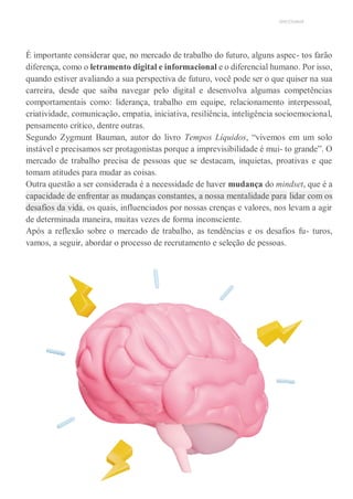 UNICESUMAR
É importante considerar que, no mercado de trabalho do futuro, alguns aspec- tos farão
diferença, como o letramento digital e informacional e o diferencial humano. Por isso,
quando estiver avaliando a sua perspectiva de futuro, você pode ser o que quiser na sua
carreira, desde que saiba navegar pelo digital e desenvolva algumas competências
comportamentais como: liderança, trabalho em equipe, relacionamento interpessoal,
criatividade, comunicação, empatia, iniciativa, resiliência, inteligência socioemocional,
pensamento crítico, dentre outras.
Segundo Zygmunt Bauman, autor do livro Tempos Líquidos, “vivemos em um solo
instável e precisamos ser protagonistas porque a imprevisibilidade é mui- to grande”. O
mercado de trabalho precisa de pessoas que se destacam, inquietas, proativas e que
tomam atitudes para mudar as coisas.
Outra questão a ser considerada é a necessidade de haver mudança do mindset, que é a
capacidade de enfrentar as mudanças constantes, a nossa mentalidade para lidar com os
desafios da vida, os quais, influenciados por nossas crenças e valores, nos levam a agir
de determinada maneira, muitas vezes de forma inconsciente.
Após a reflexão sobre o mercado de trabalho, as tendências e os desafios fu- turos,
vamos, a seguir, abordar o processo de recrutamento e seleção de pessoas.
 