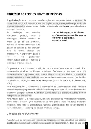 TEMA DE APRENDIZAGEM 7
1
8
PROCESSO DE RECRUTAMENTO DE PESSOAS
A globalização tem provocado transformações nas empresas, como o aumento da
competitividade, a utilização de novas tecnologias, alterações no perfil dos profissionais
a serem contratados, dentre outros. Assim, é necessário se adaptar para sobreviver a
essa nova realidade.
As mudanças nos cenários
econômico, político, social e
tecnológico trazem desafios na
forma de ge- rir das empresas,
portanto os modelos tradicionais de
gestão de pessoas já não atendem
mais às neces- sidades das
organizações. A expectativa passa a
ser de um profissional
comprometido com os objetivos e
estratégias organizacionais.
A expectativa passa a ser de um
profissional comprometido com os
objetivos e estratégias
organizacionais.
Os processos de recrutamento e seleção buscam aprimoramentos para identi- ficar
competências técnicas, habilidades e atitudes fundamentais nos candidatos. As
competências são conjuntos de habilidades, conhecimentos, capacidades, características
comportamentais e outros atributos que, na combinação correta e dentro das devidas
circunstâncias, alcançam resultados desejados (DELLA- MORA; RODRIGUES,
2011).
Para Rabaglio (2001), competência é um conjunto de conhecimentos, habi- lidades e
comportamentos que permitem ao indivíduo desempenhar com efi- cácia determinadas
tarefas em qualquer situação. O perfil de competências é o diferencial competitivo de
cada pessoa ou profissional.
Para Arboite (2008), as organizações, nos seus processos de recrutamento e seleção,
normalmente, utilizam algum mapeamento de perfil para as vagas con- tendo diferentes
requisitos, bem como as competências técnicas, comportamen- tos, conhecimentos e
outros atributos necessários para ocupar determinada vaga.
Conceito de recrutamento
Recrutamento de pessoas é um conjunto de procedimentos que visa atrair can- didatos
qualificados e capazes de ocupar cargos dentro da organização. O foco de um bom
 