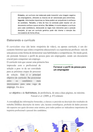 TEMA DE APRENDIZAGEM 7
“
Primeiro, um currículo mal elaborado pode transmitir uma imagem negativa
aos empregadores, afetando as chances de ser selecionado para entrevistas.
Segundo, informações imprecisas ou falsas podem ser prejudiciais à confiança
do candidato. Terceiro, a falta de foco no conteúdo pode resultar em um
documento confuso e pouco atrativo. Por último, é crucial adaptar o currículo
para cada candidatura, destacando as vagas mais relevantes para a posição
desejada, já que um currículo genérico pode não chamar a atenção dos
recrutadores de forma eficaz.
Elaborando o currículo
O curriculum vitae (do latim «trajetória de vida»), ou apenas currículo, é um do-
cumento histórico que relata a trajetória educacional e as experiências profissio- nais de
uma pessoa como forma de demonstrar suas habilidades e competências. De modo geral,
ele pretende fornecer o perfil da pessoa para um empregador, sendo um documento
crucial para conquistar um emprego.
O currículo tem que causar uma primeira boa
impressão com o profissional de
seleção a pon- to de ser convidado
para as próximas etapas do processo
de seleção. Este é o principal
objetivo do currículo: lhe posicionar
entre os candidatos mais
interessantes para uma vaga de
emprego. Ele deve
Fornecer o perfil da pessoa para
um empregador
ser objetivo e de fácil leitura, de preferência, de uma a duas páginas, no máximo.
Faissal et al. (2009, p. 87) relatam:
A consistência das informações fornecidas, a clareza e a precisão na descrição dos resultados de
trabalho, extensas descrições de instru- ção, lacunas cronológicas, profusão de dados pessoais
são aspectos aos quais devemos estar atentos, pois todos podem ser indicadores importantes da
trajetória profissional e pessoal dos candidatos.
 