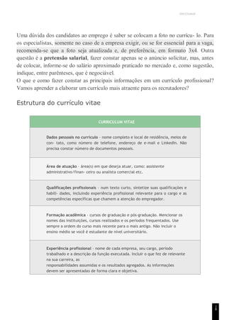 UNICESUMAR
1
8
Uma dúvida dos candidatos ao emprego é saber se colocam a foto no currícu- lo. Para
os especialistas, somente no caso de a empresa exigir, ou se for essencial para a vaga,
recomenda-se que a foto seja atualizada e, de preferência, em formato 3x4. Outra
questão é a pretensão salarial, fazer constar apenas se o anúncio solicitar, mas, antes
de colocar, informe-se do salário aproximado praticado no mercado e, como sugestão,
indique, entre parênteses, que é negociável.
O que e como fazer constar as principais informações em um currículo profissional?
Vamos aprender a elaborar um currículo mais atraente para os recrutadores?
Estrutura do currículo vitae
CURRICULUM VITAE
Dados pessoais no currículo – nome completo e local de residência, meios de
con- tato, como número de telefone, endereço de e-mail e LinkedIn. Não
precisa constar número de documentos pessoais.
Área de atuação – área(s) em que deseja atuar, como: assistente
administrativo/finan- ceiro ou analista comercial etc.
Qualificações profissionais – num texto curto, sintetize suas qualificações e
habili- dades, incluindo experiência profissional relevante para o cargo e as
competências específicas que chamem a atenção do empregador.
Formação acadêmica – cursos de graduação e pós-graduação. Mencionar os
nomes das instituições, cursos realizados e os períodos frequentados. Use
sempre a ordem do curso mais recente para o mais antigo. Não incluir o
ensino médio se você é estudante de nível universitário.
Experiência profissional – nome de cada empresa, seu cargo, período
trabalhado e a descrição da função executada. Incluir o que fez de relevante
na sua carreira, as
responsabilidades assumidas e os resultados agregados. As informações
devem ser apresentadas de forma clara e objetiva.
 