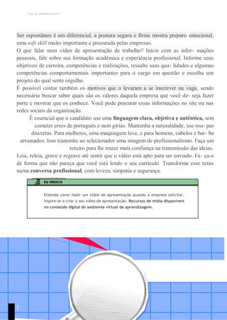 TEMA DE APRENDIZAGEM 7
Ser espontâneo é um diferencial, a postura segura e firme mostra preparo emocional,
uma soft skill muito importante e procurada pelas empresas.
O que falar num vídeo de apresentação de trabalho? Inicie com as infor- mações
pessoais, fale sobre sua formação acadêmica e experiência profissional. Informe seus
objetivos de carreira, competências e realizações, ressalte suas qua- lidades e algumas
competências comportamentais importantes para o cargo em questão e escolha um
projeto do qual sente orgulho.
É possível contar também os motivos que o levaram a se inscrever na vaga, sendo
necessário buscar saber quais são os valores daquela empresa que você de- seja fazer
parte e mostrar que os conhece. Você pode procurar essas informações no site ou nas
redes sociais da organização.
É essencial que o candidato use uma linguagem clara, objetiva e autêntica, sem
cometer erros de português e nem gírias. Mantenha a naturalidade, use rou- pas
discretas. Para mulheres, uma maquiagem leve, e para homens, cabelos e bar- ba
arrumados. Isso transmite ao selecionador uma imagem de profissionalismo. Faça um
roteiro para lhe trazer mais confiança na transmissão das ideias.
Leia, releia, grave e regrave até sentir que o vídeo está apto para ser enviado. Fa- ça-o
de forma que não pareça que você está lendo o seu currículo. Transforme esse texto
numa conversa profissional, com leveza, simpatia e segurança.
EU INDICO
Entenda como fazer um vídeo de apresentação quando a empresa solicitar.
Inspire-se a criar o seu vídeo de apresentação. Recursos de mídia disponíveis
no conteúdo digital do ambiente virtual de aprendizagem.
1
9
1
 