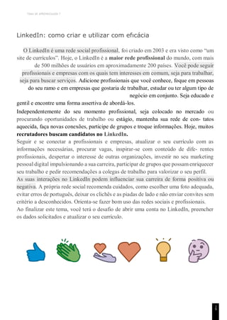 TEMA DE APRENDIZAGEM 7
1
9
LinkedIn: como criar e utilizar com efıcácia
O LinkedIn é uma rede social profissional, foi criado em 2003 e era visto como “um
site de currículos”. Hoje, o LinkedIn é a maior rede profissional do mundo, com mais
de 500 milhões de usuários em aproximadamente 200 países. Você pode seguir
profissionais e empresas com os quais tem interesses em comum, seja para trabalhar,
seja para buscar serviços. Adicione profissionais que você conhece, foque em pessoas
do seu ramo e em empresas que gostaria de trabalhar, estudar ou ter algum tipo de
negócio em conjunto. Seja educado e
gentil e encontre uma forma assertiva de abordá-los.
Independentemente do seu momento profissional, seja colocado no mercado ou
procurando oportunidades de trabalho ou estágio, mantenha sua rede de con- tatos
aquecida, faça novas conexões, participe de grupos e troque informações. Hoje, muitos
recrutadores buscam candidatos no LinkedIn.
Seguir e se conectar a profissionais e empresas, atualizar o seu currículo com as
informações necessárias, procurar vagas, inspirar-se com conteúdo de dife- rentes
profissionais, despertar o interesse de outras organizações, investir no seu marketing
pessoal digital impulsionando a sua carreira, participar de grupos que possam enriquecer
seu trabalho e pedir recomendações a colegas de trabalho para valorizar o seu perfil.
As suas interações no LinkedIn podem influenciar sua carreira de forma positiva ou
negativa. A própria rede social recomenda cuidados, como escolher uma foto adequada,
evitar erros de português, deixar os clichês e as piadas de lado e não enviar convites sem
critério a desconhecidos. Orienta-se fazer bom uso das redes sociais e profissionais.
Ao finalizar este tema, você terá o desafio de abrir uma conta no LinkedIn, preencher
os dados solicitados e atualizar o seu currículo.
 