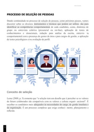 UNICESUMAR
1
9
PROCESSO DE SELEÇÃO DE PESSOAS
Dando continuidade no processo de seleção de pessoas, como próximos passos, vamos
discorrer sobre os diversos instrumentos e técnicas que podem ser utiliza- das para
identificar as competências comportamentais de cada candidato, como, dinâmica de
grupo ou entrevista coletiva (presencial ou on-line), aplicação de testes de
conhecimentos e situacionais, redação para análise da escrita, entrevis- ta
comportamental com a presença do gestor de área e para cargos de gestão, a aplicação
de testes psicológicos e/ou avaliação de perfil.
Conceito de seleção
Leme (2009, p. 5) comenta que “a seleção tem um desafio que é perceber se os valores
do futuro colaborador são compatíveis com os valores e cultura organi- zacional”. É
escolher os candidatos mais adequados às necessidades do cargo, da gestão imediata e
da organização. É um processo complexo que exige conheci- mento, planejamento e
reflexão.
 