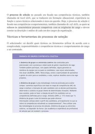 TEMA DE APRENDIZAGEM 7
1
9
O processo de seleção no passado era focado nas competências técnicas, também
chamadas de hard skills, que se traduzem em formação educacional, experiência na
função e cursos técnicos relacionados à área em questão. Hoje, o processo de seleção é
focado nas competências comportamentais, também chamadas de soft skills, as quais se
referem às características pessoais compatíveis com as exigências do cargo e devem
constar na descrição e análise de cada um dos cargos da organização.
Técnicas e ferramentas do processo de seleção
O selecionador vai decidir quais técnicas ou ferramentas utilizar de acordo com a
complexidade, responsabilidades e competências técnicas e comportamentais do cargo
a ser contratado.
DINÂMICA DE GRUPOS E ENTREVISTA COLETIVA
A dinâmica de grupo e a entrevista coletiva são conduzidas pelo
selecionador com a presença e observação do gestor requisitante da vaga.
Também podem participar, com papéis definidos, alguns gerentes ou
membros da equipe com os quais os candidatos, caso sejam selecionados,
irão atuar (ALMEIDA, 2009). Nesta etapa, existe a oportunidade de apresentar
o gestor do setor para os candidatos, e este, explicar detalhes acerca da vaga
proposta.
A dinâmica de grupo é uma metodologia vivencial praticada para avaliar
compor- tamentos específicos com base no mapa de competências (MC) do
cargo e analisar a interação de cada candidato com os demais participantes,
observando a conduta no grupo diante de determinadas situações. Mediante
essa conduta, pode-se fazer a relação do perfil do candidato com as
competências definidas para o cargo. Almeida (2009, p. 117) relata que “a
dinâmica de grupo é uma ferramenta que pode oferecer
informações valiosas sobre o perfil dos candidatos, principalmente no que se
refere às competências atitudinais ou comportamentais”. Para utilizar uma
das metodologias no processo de seleção, dinâmica de grupo ou entrevista
coletiva, vai depender da forma- ção acadêmica e experiência do profissional
de seleção que vai conduzir o processo.
 