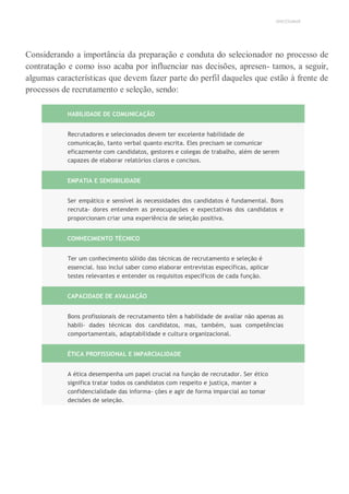 UNICESUMAR
Considerando a importância da preparação e conduta do selecionador no processo de
contratação e como isso acaba por influenciar nas decisões, apresen- tamos, a seguir,
algumas características que devem fazer parte do perfil daqueles que estão à frente de
processos de recrutamento e seleção, sendo:
HABILIDADE DE COMUNICAÇÃO
Recrutadores e selecionados devem ter excelente habilidade de
comunicação, tanto verbal quanto escrita. Eles precisam se comunicar
eficazmente com candidatos, gestores e colegas de trabalho, além de serem
capazes de elaborar relatórios claros e concisos.
EMPATIA E SENSIBILIDADE
Ser empático e sensível às necessidades dos candidatos é fundamental. Bons
recruta- dores entendem as preocupações e expectativas dos candidatos e
proporcionam criar uma experiência de seleção positiva.
CONHECIMENTO TÉCNICO
Ter um conhecimento sólido das técnicas de recrutamento e seleção é
essencial. Isso inclui saber como elaborar entrevistas específicas, aplicar
testes relevantes e entender os requisitos específicos de cada função.
CAPACIDADE DE AVALIAÇÃO
Bons profissionais de recrutamento têm a habilidade de avaliar não apenas as
habili- dades técnicas dos candidatos, mas, também, suas competências
comportamentais, adaptabilidade e cultura organizacional.
ÉTICA PROFISSIONAL E IMPARCIALIDADE
A ética desempenha um papel crucial na função de recrutador. Ser ético
significa tratar todos os candidatos com respeito e justiça, manter a
confidencialidade das informa- ções e agir de forma imparcial ao tomar
decisões de seleção.
 