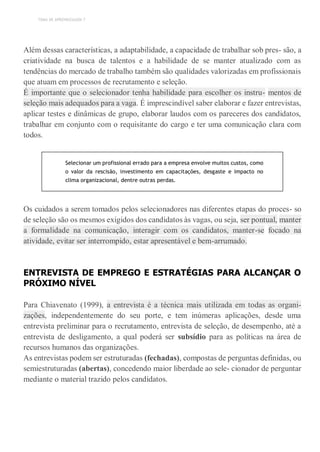 TEMA DE APRENDIZAGEM 7
Além dessas características, a adaptabilidade, a capacidade de trabalhar sob pres- são, a
criatividade na busca de talentos e a habilidade de se manter atualizado com as
tendências do mercado de trabalho também são qualidades valorizadas em profissionais
que atuam em processos de recrutamento e seleção.
É importante que o selecionador tenha habilidade para escolher os instru- mentos de
seleção mais adequados para a vaga. É imprescindível saber elaborar e fazer entrevistas,
aplicar testes e dinâmicas de grupo, elaborar laudos com os pareceres dos candidatos,
trabalhar em conjunto com o requisitante do cargo e ter uma comunicação clara com
todos.
Selecionar um profissional errado para a empresa envolve muitos custos, como
o valor da rescisão, investimento em capacitações, desgaste e impacto no
clima organizacional, dentre outras perdas.
Os cuidados a serem tomados pelos selecionadores nas diferentes etapas do proces- so
de seleção são os mesmos exigidos dos candidatos às vagas, ou seja, ser pontual, manter
a formalidade na comunicação, interagir com os candidatos, manter-se focado na
atividade, evitar ser interrompido, estar apresentável e bem-arrumado.
ENTREVISTA DE EMPREGO E ESTRATÉGIAS PARA ALCANÇAR O
PRÓXIMO NÍVEL
Para Chiavenato (1999), a entrevista é a técnica mais utilizada em todas as organi-
zações, independentemente do seu porte, e tem inúmeras aplicações, desde uma
entrevista preliminar para o recrutamento, entrevista de seleção, de desempenho, até a
entrevista de desligamento, a qual poderá ser subsídio para as políticas na área de
recursos humanos das organizações.
As entrevistas podem ser estruturadas (fechadas), compostas de perguntas definidas, ou
semiestruturadas (abertas), concedendo maior liberdade ao sele- cionador de perguntar
mediante o material trazido pelos candidatos.
 