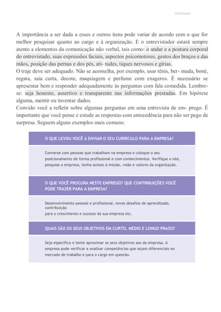 UNICESUMAR
A importância a ser dada a esses e outros itens pode variar de acordo com o que for
melhor pesquisar quanto ao cargo e à organização. E o entrevistador estará sempre
atento a elementos da comunicação não verbal, tais como: o andar e a postura corporal
do entrevistado, suas expressões faciais, aspectos psicomotores, gestos dos braços e das
mãos, posição das pernas e dos pés, ati- tudes, tiques nervosos e gírias.
O traje deve ser adequado. Não se aconselha, por exemplo, usar tênis, ber- muda, boné,
regata, saia curta, decote, maquiagem e perfume com exageros. É necessário se
apresentar bem e responder adequadamente às perguntas com fala comedida. Lembre-
se: seja honesto, assertivo e transparente nas informações prestadas. Em hipótese
alguma, mentir ou inventar dados.
Convido você a refletir sobre algumas perguntas em uma entrevista de em- prego. É
importante que você pense e estude as respostas com antecedência para não ser pego de
surpresa. Seguem alguns exemplos mais comuns:
O QUE LEVOU VOCÊ A ENVIAR O SEU CURRÍCULO PARA A EMPRESA?
Converse com pessoas que trabalham na empresa e coloque o seu
posicionamento de forma profissional e com conhecimentos. Verifique o site,
pesquise a empresa, tenha acesso à missão, visão e valores da organização.
O QUE VOCÊ PROCURA NESTE EMPREGO? QUE CONTRIBUIÇÕES VOCÊ
PODE TRAZER PARA A EMPRESA?
Desenvolvimento pessoal e profissional, novos desafios de aprendizado,
contribuição
para o crescimento e sucesso da sua empresa etc.
QUAIS SÃO OS SEUS OBJETIVOS EM CURTO, MÉDIO E LONGO PRAZO?
Seja específico e tente aproximar os seus objetivos aos da empresa. A
empresa pode verificar e analisar competências que sejam diferenciais no
mercado de trabalho e para o cargo em questão.
 