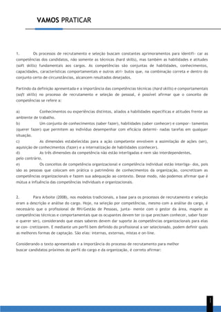 VAMOS PRATICAR
1
1
1. Os processos de recrutamento e seleção buscam constantes aprimoramentos para identifi- car as
competências dos candidatos, não somente as técnicas (hard skills), mas também as habilidades e atitudes
(soft skills) fundamentais aos cargos. As competências são conjuntas de habilidades, conhecimentos,
capacidades, características comportamentais e outros atri- butos que, na combinação correta e dentro do
conjunto certo de circunstâncias, alcancem resultados desejados.
Partindo da definição apresentada e a importância das competências técnicas (hard skills) e comportamentais
(soft skills) no processo de recrutamento e seleção de pessoal, é possível afirmar que o conceito de
competências se refere a:
a) Conhecimentos ou experiências distintos, aliados a habilidades específicas e atitudes frente ao
ambiente de trabalho.
b) Um conjunto de conhecimentos (saber fazer), habilidades (saber conhecer) e compor- tamentos
(querer fazer) que permitem ao indivíduo desempenhar com eficácia determi- nadas tarefas em qualquer
situação.
c) As dimensões estabelecidas para a ação competente envolvem a assimilação de ações (ser),
aquisição de conhecimentos (fazer) e a internalização de habilidades (conhecer).
d) As três dimensões da competência não estão interligadas e nem são interdependentes,
pelo contrário.
e) Os conceitos de competência organizacional e competência individual estão interliga- dos, pois
são as pessoas que colocam em prática o patrimônio de conhecimentos da organização, concretizam as
competências organizacionais e fazem sua adequação ao contexto. Desse modo, não podemos afirmar que é
mútua a influência das competências individuais e organizacionais.
2. Para Arboite (2008), nos modelos tradicionais, a base para os processos de recrutamento e seleção
eram a descrição e análise do cargo. Hoje, na seleção por competências, mesmo com a análise do cargo, é
necessário que o profissional de RH/Gestão de Pessoas, junta- mente com o gestor da área, mapeie as
competências técnicas e comportamentais que os ocupantes devem ter (o que precisam conhecer, saber fazer
e querer ser), considerando que esses saberes devem dar suporte às competências organizacionais para elas
se con- cretizarem. E mediante um perfil bem definido do profissional a ser selecionado, podem definir quais
as melhores formas de captação. São elas: internas, externas, mistas e on-line.
Considerando o texto apresentado e a importância do processo de recrutamento para melhor
buscar candidatos próximos do perfil do cargo e da organização, é correto afirmar:
 