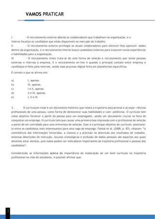 VAMOS PRATICAR
1
1
I - O recrutamento externo aborda os colaboradores que trabalham na organização, e o
interno focaliza os candidatos que estão disponíveis no mercado de trabalho.
II - O recrutamento externo privilegia os atuais colaboradores para oferecer-lhes oportuni- dades
dentro da organização, e o recrutamento interno busca candidatos externos para trazerem novas experiências
e habilidades para a organização.
III - O recrutamento misto trata-se de uma forma de seleção e recrutamento que reúne pessoas
externas e internas à empresa. E o recrutamento on-line é quando o principal contato entre empresa e
candidatos é feito pela internet, sendo esse processo digital feito em plataformas específicas.
É correto o que se afirma em:
a) I, apenas.
b) III, apenas.
c) I e II, apenas.
d) II e III, apenas.
e) I, II e III.
3. O curriculum vitae é um documento histórico que relata a trajetória educacional e as expe- riências
profissionais de uma pessoa, como forma de demonstrar suas habilidades e com- petências. O currículo tem
como objetivo fornecer o perfil da pessoa para um empregador, sendo um documento crucial na hora de
conquistar um emprego. O currículo tem que causar uma primeira boa impressão com o profissional de seleção
a ponto de ser convidado para uma entrevista de seleção. Esse é o principal objetivo do currículo: posicioná-
lo entre os candidatos mais interessantes para uma vaga de emprego. Faissal et al. (2009, p. 87), relatam: “a
consistência das informações fornecidas, a clareza e a precisão na descrição dos resultados de trabalho,
extensas descrições de instrução, lacunas cronológicas e profusão de dados pessoais são aspectos aos quais
devemos estar atentos, pois todos podem ser indicadores importantes da trajetória profissional e pessoal dos
candidatos”.
Considerando as informações acerca da importância da elaboração de um bom currículo na trajetória
profissional na vida do estudante, é possível afirmar que:
 