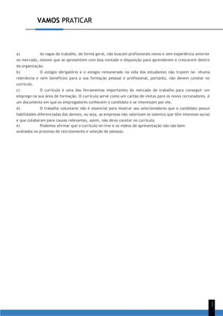 VAMOS PRATICAR
1
1
a) As vagas de trabalho, de forma geral, não buscam profissionais novos e sem experiência anterior
no mercado, mesmo que se apresentem com boa vontade e disposição para aprenderem e crescerem dentro
da organização.
b) O estágio obrigatório e o estágio remunerado na vida dos estudantes não trazem ne- nhuma
relevância e nem benefícios para a sua formação pessoal e profissional, portanto, não devem constar no
currículo.
c) O currículo é uma das ferramentas importantes do mercado de trabalho para conseguir um
emprego na sua área de formação. O currículo serve como um cartão de visitas para os novos recrutadores, é
um documento em que os empregadores conhecem o candidato e se interessam por ele.
d) O trabalho voluntario não é essencial para mostrar aos selecionadores que o candidato possui
habilidades diferenciadas dos demais, ou seja, as empresas não valorizam os talentos que têm interesse social
e que colaboram para causas relevantes, assim, não deve constar no currículo.
e) Podemos afirmar que o currículo on-line e os vídeos de apresentação não são bem
avaliados no processo de recrutamento e seleção de pessoas.
 