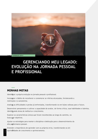 T EMA DE APRENDIZA GEM 8
MINHAS METAS
Identificar a própria evolução na jornada pessoal e profissional.
Incorporar o hábito de reconhecer e comemorar as vitórias alcançadas, fortalecendo a
motivação e a autoestima.
Analisar as dificuldades e perdas já enfrentadas, transformando-os em lições valiosas para o futuro.
Desenvolver pensamento e cultivar a capacidade de avaliar, de forma crítica, suas habilidades e talentos,
identificando áreas de melhoria e crescimento.
Explorar as características únicas que foram reconhecidas ao longo do caminho, na
busca por objetivos.
Ajustar as estratégias para manter a disciplina e dedicação para o desenvolvimento da
alta performance pessoal.
Entender a importância de aprender com os próprios erros, transformando-os em
oportunidades de crescimento e aprimoramento.
GERENCIANDO MEU LEGADO:
EVOLUÇÃO NA JORNADA PESSOAL
E PROFISSIONAL
1
1
1
 