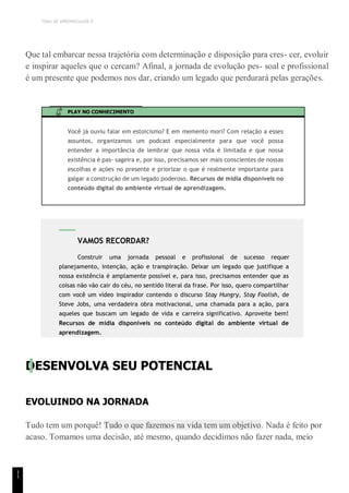 TEMA DE APRENDIZAGEM 8
1
1
Que tal embarcar nessa trajetória com determinação e disposição para cres- cer, evoluir
e inspirar aqueles que o cercam? Afinal, a jornada de evolução pes- soal e profissional
é um presente que podemos nos dar, criando um legado que perdurará pelas gerações.
PLAY NO CONHECIMENTO
Você já ouviu falar em estoicismo? E em memento mori? Com relação a esses
assuntos, organizamos um podcast especialmente para que você possa
entender a importância de lembrar que nossa vida é limitada e que nossa
existência é pas- sageira e, por isso, precisamos ser mais conscientes de nossas
escolhas e ações no presente e priorizar o que é realmente importante para
galgar a construção de um legado poderoso. Recursos de mídia disponíveis no
conteúdo digital do ambiente virtual de aprendizagem.
DESENVOLVA SEU POTENCIAL
EVOLUINDO NA JORNADA
Tudo tem um porquê! Tudo o que fazemos na vida tem um objetivo. Nada é feito por
acaso. Tomamos uma decisão, até mesmo, quando decidimos não fazer nada, meio
VAMOS RECORDAR?
Construir uma jornada pessoal e profissional de sucesso requer
planejamento, intenção, ação e transpiração. Deixar um legado que justifique a
nossa existência é amplamente possível e, para isso, precisamos entender que as
coisas não vão cair do céu, no sentido literal da frase. Por isso, quero compartilhar
com você um vídeo inspirador contendo o discurso Stay Hungry, Stay Foolish, de
Steve Jobs, uma verdadeira obra motivacional, uma chamada para a ação, para
aqueles que buscam um legado de vida e carreira significativo. Aproveite bem!
Recursos de mídia disponíveis no conteúdo digital do ambiente virtual de
aprendizagem.
 