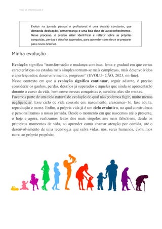 TEMA DE APRENDIZAGEM 8
Evoluir na jornada pessoal e profissional é uma decisão constante, que
demanda dedicação, perseverança e uma boa dose de autoconhecimento.
Nesse processo, é preciso saber identificar e refletir sobre as próprias
conquistas, perdas e desafios superados, para aprender com eles e se preparar
para novos desafios.
Minha evolução
Evolução significa “transformação e mudança contínua, lenta e gradual em que certas
características ou estados mais simples tornam-se mais complexos, mais desenvolvidos
e aperfeiçoados; desenvolvimento, progresso” (EVOLU- ÇÃO, 2023, on-line).
Nesse contexto em que a evolução significa continuar, seguir adiante, é preciso
considerar os ganhos, perdas, desafios já superados e aqueles que ainda se apresentarão
durante o curso da vida, bem como nossas conquistas e, acredite, elas são muitas.
Fazemos parte de um ciclo natural de evolução do qual não podemos fugir, muito menos
negligenciar. Esse ciclo de vida consiste em: nascimento, crescimen- to, fase adulta,
reprodução e morte. Enfim, a própria vida já é um ciclo evolutivo, no qual construímos
e personalizamos a nossa jornada. Desde o momento em que nascemos até o presente,
o hoje e agora, realizamos feitos dos mais singelos aos mais fabulosos, desde os
primeiros momentos de vida, ao aprender como chamar atenção por comida, até o
desenvolvimento de uma tecnologia que salva vidas, nós, seres humanos, evoluímos
rumo ao próprio propósito.
 