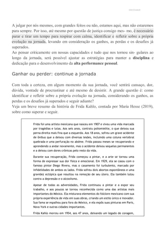 UNICESUMAR
A julgar por nós mesmos, com grandes feitos ou não, estamos aqui, mas não estaremos
para sempre. Por isso, até mesmo por questão de justiça consigo mes- mo, é necessário
parar e tirar um tempo para respirar com calma, identificar e refletir sobre a própria
evolução na jornada, levando em consideração os ganhos, as perdas e os desafios já
superados.
Ao pensar criticamente em nossas capacidades e tudo que nos tornou sin- gulares ao
longo da jornada, será possível ajustar as estratégias para manter a disciplina e
dedicação para o desenvolvimento da alta performance pessoal.
Ganhar ou perder: continue a jornada
Com toda a certeza, em algum momento da sua jornada, você sentirá cansaço, dor,
dúvida, vontade de procrastinar e até mesmo de desistir. A grande questão é: como
identificar e refletir sobre a própria evolução na jornada, considerando os ganhos, as
perdas e os desafios já superados e seguir adiante?
Veja um breve resumo da história de Frida Kahlo, contada por María Hesse (2019),
sobre como superar e seguir.
Frida foi uma artista mexicana que nasceu em 1907 e viveu uma vida marcada
por tragédias e lutas. Aos seis anos, contraiu poliomielite, o que deixou sua
perna direita mais fina que a esquerda. Aos 18 anos, sofreu um grave acidente
de ônibus que a deixou com diversas lesões, incluindo uma coluna vertebral
quebrada e uma perfuração no abdme. Frida passou meses se recuperando e
aprendendo a andar novamente, mas o acidente deixou sequelas permanentes
e a deixou com dores crônicas pelo resto da vida.
Durante sua recuperação, Frida começou a pintar, e a arte se tornou uma
forma de expressar sua dor física e emocional. Em 1929, ela se casou com o
famoso pintor Diego Rivera, mas o casamento foi turbulento, marcado por
infidelidades de ambos os lados. Frida sofreu dois abortos espontâneos e uma
gravidez ectópica que resultou na remoção de seu útero. Ela também lutou
contra a depressão e o alcoolismo.
Apesar de todas as adversidades, Frida continuou a pintar e a expor seu
trabalho, e aos poucos se tornou reconhecida como uma das artistas mais
importantes do México. Ela misturava elementos do folclore mexicano com sua
própria experiência de vida em suas obras, criando um estilo único e inovador.
Sua fama se espalhou para fora do México, e ela expôs suas pinturas em Paris,
Nova York e outras cidades importantes.
Frida Kahlo morreu em 1954, aos 47 anos, deixando um legado de coragem,
 