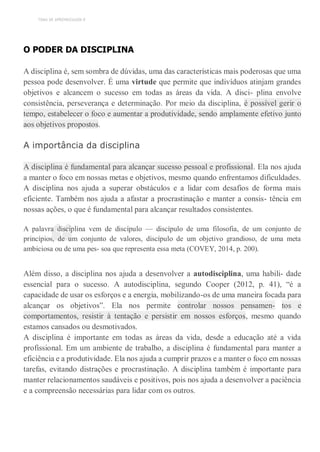 TEMA DE APRENDIZAGEM 8
“
O PODER DA DISCIPLINA
A disciplina é, sem sombra de dúvidas, uma das características mais poderosas que uma
pessoa pode desenvolver. É uma virtude que permite que indivíduos atinjam grandes
objetivos e alcancem o sucesso em todas as áreas da vida. A disci- plina envolve
consistência, perseverança e determinação. Por meio da disciplina, é possível gerir o
tempo, estabelecer o foco e aumentar a produtividade, sendo amplamente efetivo junto
aos objetivos propostos.
A importância da disciplina
A disciplina é fundamental para alcançar sucesso pessoal e profissional. Ela nos ajuda
a manter o foco em nossas metas e objetivos, mesmo quando enfrentamos dificuldades.
A disciplina nos ajuda a superar obstáculos e a lidar com desafios de forma mais
eficiente. Também nos ajuda a afastar a procrastinação e manter a consis- tência em
nossas ações, o que é fundamental para alcançar resultados consistentes.
A palavra disciplina vem de discípulo — discípulo de uma filosofia, de um conjunto de
princípios, de um conjunto de valores, discípulo de um objetivo grandioso, de uma meta
ambiciosa ou de uma pes- soa que representa essa meta (COVEY, 2014, p. 200).
Além disso, a disciplina nos ajuda a desenvolver a autodisciplina, uma habili- dade
essencial para o sucesso. A autodisciplina, segundo Cooper (2012, p. 41), “é a
capacidade de usar os esforços e a energia, mobilizando-os de uma maneira focada para
alcançar os objetivos”. Ela nos permite controlar nossos pensamen- tos e
comportamentos, resistir à tentação e persistir em nossos esforços, mesmo quando
estamos cansados ou desmotivados.
A disciplina é importante em todas as áreas da vida, desde a educação até a vida
profissional. Em um ambiente de trabalho, a disciplina é fundamental para manter a
eficiência e a produtividade. Ela nos ajuda a cumprir prazos e a manter o foco em nossas
tarefas, evitando distrações e procrastinação. A disciplina também é importante para
manter relacionamentos saudáveis e positivos, pois nos ajuda a desenvolver a paciência
e a compreensão necessárias para lidar com os outros.
 