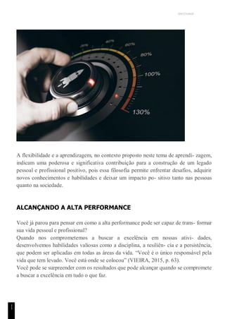 UNICESUMAR
1
1
A flexibilidade e a aprendizagem, no contexto proposto neste tema de aprendi- zagem,
indicam uma poderosa e significativa contribuição para a construção de um legado
pessoal e profissional positivo, pois essa filosofia permite enfrentar desafios, adquirir
novos conhecimentos e habilidades e deixar um impacto po- sitivo tanto nas pessoas
quanto na sociedade.
ALCANÇANDO A ALTA PERFORMANCE
Você já parou para pensar em como a alta performance pode ser capaz de trans- formar
sua vida pessoal e profissional?
Quando nos comprometemos a buscar a excelência em nossas ativi- dades,
desenvolvemos habilidades valiosas como a disciplina, a resiliên- cia e a persistência,
que podem ser aplicadas em todas as áreas da vida. “Você é o único responsável pela
vida que tem levado. Você está onde se colocou” (VIEIRA, 2015, p. 63).
Você pode se surpreender com os resultados que pode alcançar quando se compromete
a buscar a excelência em tudo o que faz.
 