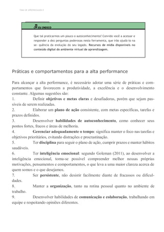 TEMA DE APRENDIZAGEM 8
EU INDICO
Que tal praticarmos um pouco o autoconhecimento? Convido você a acessar e
responder a dez perguntas poderosas nesta ferramenta, que irão ajudá-lo na
se- quência da evolução do seu legado. Recursos de mídia disponíveis no
conteúdo digital do ambiente virtual de aprendizagem.
Práticas e comportamentos para a alta performance
Para alcançar a alta performance, é necessário adotar uma série de práticas e com-
portamentos que favorecem a produtividade, a excelência e o desenvolvimento
constante. Algumas sugestões são:
1. Definir objetivos e metas claras e desafiadoras, porém que sejam pas-
síveis de serem realizadas.
2. Elaborar um plano de ação consistente, com metas específicas, tarefas e
prazos definidos.
3. Desenvolver habilidades de autoconhecimento, como conhecer seus
pontos fortes, fracos e áreas de melhoria.
4. Gerenciar adequadamente o tempo: significa manter o foco nas tarefas e
objetivos prioritários, evitando distrações e procrastinação.
5. Ter disciplina para seguir o plano de ação, cumprir prazos e manter hábitos
saudáveis.
6. Ter inteligência emocional: segundo Goleman (2011), ao desenvolver a
inteligência emocional, torna-se possível compreender melhor nossas próprias
motivações, pensamentos e comportamentos, o que leva a uma maior clareza acerca de
quem somos e o que desejamos.
7. Ser persistente, não desistir facilmente diante de fracassos ou dificul-
dades.
8. Manter a organização, tanto na rotina pessoal quanto no ambiente de
trabalho.
9. Desenvolver habilidades de comunicação e colaboração, trabalhando em
equipe e respeitando opiniões diferentes.
 