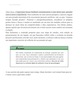 TEMA DE APRENDIZAGEM 8
Além disso, é importante buscar feedback constantemente e estar aberto para aprender
com os erros e experiências. Para realmente ter uma carreira próspera, é preciso engajar
em uma jornada interminável de crescimento pessoal e profissio- nal, ou seja, “estamos
sempre ficando prontos”. Priorizar o autoaperfeiçoamento, reconhecer os próprios
pontos fortes e fracos e manter-se atualizado em sua área são medidas críticas para se
destacar no atual clima de competitividade e altas expectativas. Em última análise,
apenas aqueles que investem ativamente em si terão sucesso neste cenário em constante
evolução.
Para fecharmos o conteúdo proposto para essa etapa de estudos, com relação ao
gerenciamento do seu legado, em que buscamos refletir sobre a evolução na jornada
pessoal e profissional, convido você, neste momento, a colocar a mão na massa e realizar
um importante exercício de reflexão da sua jornada até aqui.
EU INDICO
Para melhor visualização da compreensão da evolução, proponho que você
aces- se o link, faça o download e realize o preenchimento da ferramenta
Minha Evolu- ção na Linha do Tempo. É uma oportunidade única para ganhar
uma compreensão mais profunda de si, celebrar suas realizações e criar uma
base sólida para con- tinuar o seu crescimento contínuo. Recursos de mídia
disponíveis no conteúdo digital do ambiente virtual de aprendizagem.
A sua carreira não pode esperar mais tempo. Quais decisões você tomará hoje para ter
o futuro com o qual tanto sonha?
 