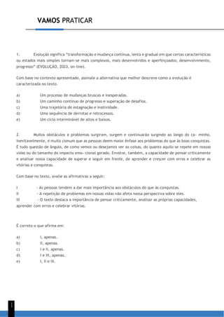 VAMOS PRATICAR
1
1
1. Evolução significa “transformação e mudança contínua, lenta e gradual em que certas características
ou estados mais simples tornam-se mais complexos, mais desenvolvidos e aperfeiçoados; desenvolvimento,
progresso” (EVOLUÇÃO, 2023, on-line).
Com base no contexto apresentado, assinale a alternativa que melhor descreve como a evolução é
caracterizada no texto.
a) Um processo de mudanças bruscas e inesperadas.
b) Um caminho contínuo de progresso e superação de desafios.
c) Uma trajetória de estagnação e inatividade.
d) Uma sequência de derrotas e retrocessos.
e) Um ciclo interminável de altos e baixos.
2. Muitos obstáculos e problemas surgiram, surgem e continuarão surgindo ao longo do ca- minho.
Inevitavelmente, é muito comum que as pessoas deem maior ênfase aos problemas do que às boas conquistas.
É tudo questão de ângulo, de como vemos ou desejamos ver as coisas, do quanto aquilo se repete em nossas
vidas ou do tamanho do impacto emo- cional gerado. Envolve, também, a capacidade de pensar criticamente
e analisar nossa capacidade de superar e seguir em frente, de aprender e crescer com erros e celebrar as
vitórias e conquistas.
Com base no texto, avalie as afirmativas a seguir:
I - As pessoas tendem a dar mais importância aos obstáculos do que às conquistas.
II - A repetição de problemas em nossas vidas não afeta nossa perspectiva sobre eles.
III - O texto destaca a importância de pensar criticamente, analisar as próprias capacidades,
aprender com erros e celebrar vitórias.
É correto o que afirma em:
a) I, apenas.
b) II, apenas.
c) I e II, apenas.
d) I e III, apenas.
e) I, II e III.
 