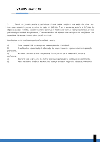 VAMOS PRATICAR
1
1
3. Evoluir na jornada pessoal e profissional é uma tarefa complexa, que exige disciplina, per-
severança, autoconhecimento e, acima de tudo, persistência. É um processo que envolve a definição de
objetivos claros e realistas, o desenvolvimento contínuo de habilidades técnicas e comportamentais, a busca
por novas oportunidades e experiências, a resiliência diante das adversidades e a capacidade de aprender com
as perdas e fracassos e, mesmo assim, decidir continuar.
Com base no texto, qual das seguintes afirmações é correta?
a) Evitar os desafios é a chave para o sucesso pessoal e profissional.
b) A resiliência e a capacidade de adaptação são pouco relevantes no desenvolvimento pessoal e
profissional.
c) Aprender com erros e lidar com perdas e frustrações faz parte da evolução pessoal e
profissional.
d) Desviar o foco no propósito é a melhor abordagem para superar obstáculos sem sofrimento.
e) Não é necessário enfrentar desafios para alcançar o sucesso na jornada pessoal e profissional.
 