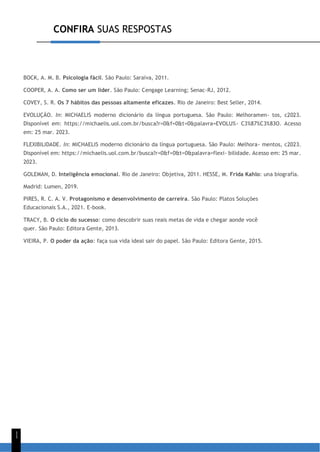CONFIRA SUAS RESPOSTAS
1
1
BOCK, A. M. B. Psicologia fácil. São Paulo: Saraiva, 2011.
COOPER, A. A. Como ser um líder. São Paulo: Cengage Learning; Senac-RJ, 2012.
COVEY, S. R. Os 7 hábitos das pessoas altamente eficazes. Rio de Janeiro: Best Seller, 2014.
EVOLUÇÃO. In: MICHAELIS moderno dicionário da língua portuguesa. São Paulo: Melhoramen- tos, c2023.
Disponível em: https://michaelis.uol.com.br/busca?r=0&f=0&t=0&palavra=EVOLU%- C3%87%C3%83O. Acesso
em: 25 mar. 2023.
FLEXIBILIDADE. In: MICHAELIS moderno dicionário da língua portuguesa. São Paulo: Melhora- mentos, c2023.
Disponível em: https://michaelis.uol.com.br/busca?r=0&f=0&t=0&palavra=flexi- bilidade. Acesso em: 25 mar.
2023.
GOLEMAN, D. Inteligência emocional. Rio de Janeiro: Objetiva, 2011. HESSE, M. Frida Kahlo: una biografía.
Madrid: Lumen, 2019.
PIRES, R. C. A. V. Protagonismo e desenvolvimento de carreira. São Paulo: Platos Soluções
Educacionais S.A., 2021. E-book.
TRACY, B. O ciclo do sucesso: como descobrir suas reais metas de vida e chegar aonde você
quer. São Paulo: Editora Gente, 2013.
VIEIRA, P. O poder da ação: faça sua vida ideal sair do papel. São Paulo: Editora Gente, 2015.
 