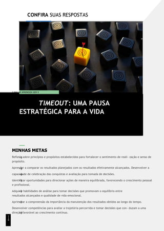 CONFIRA SUAS RESPOSTAS
T EMA DE APRENDIZA GEM 9
MINHAS METAS
Refletir sobre princípios e propósitos estabelecidos para fortalecer o sentimento de reali- zação e senso de
propósito.
Aprender a comparar os resultados planejados com os resultados efetivamente alcançados. Desenvolver a
capacidade de celebração das conquistas e avaliação para tomada de decisões.
Identificar oportunidades para direcionar ações de maneira equilibrada, favorecendo o crescimento pessoal
e profissional.
Adquirir habilidades de análise para tomar decisões que promovam o equilíbrio entre
resultados alcançados e qualidade de vida emocional.
Aprimorar a compreensão da importância da manutenção dos resultados obtidos ao longo do tempo.
Desenvolver competências para avaliar a trajetória percorrida e tomar decisões que con- duzam a uma
direção favorável ao crescimento contínuo.
TIMEOUT: UMA PAUSA
ESTRATÉGICA PARA A VIDA
1
1
8
 