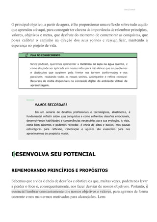 UNICESUMAR
O principal objetivo, a partir de agora, é lhe proporcionar uma reflexão sobre tudo aquilo
que aprendeu até aqui, para conseguir ter clareza da importância de relembrar princípios,
valores, objetivos e metas, que desfrute do momento de comemorar as conquistas, que
possa calibrar o caminho na direção dos seus sonhos e ressignificar, mantendo a
esperança no projeto de vida.
PLAY NO CONHECIMENTO
Neste podcast, queremos apresentar a metáfora do sapo na água quente, e
como ela pode ser aplicada em nossas vidas para não deixar que os problemas
e obstáculos que surgirem pela frente nos tornem conformados e nos
paralisem, roubando todos os nossos sonhos. Acompanhe e reflita conosco!
Recursos de mídia disponíveis no conteúdo digital do ambiente virtual de
aprendizagem.
DESENVOLVA SEU POTENCIAL
REMEMORANDO PRINCÍPIOS E PROPÓSITOS
Sabemos que a vida é cheia de desafios e obstáculos que, muitas vezes, podem nos levar
a perder o foco e, consequentemente, nos fazer desviar de nossos objetivos. Portanto, é
essencial lembrar constantemente dos nossos objetivos e valores, para agirmos de forma
coerente e nos mantermos motivados para alcançá-los. Lem-
VAMOS RECORDAR?
Em um cenário de desafios profissionais e tecnológicos, atualmente, é
fundamental refletir sobre suas conquistas e como enfrentou desafios emocionais,
desenvolvendo habilidades e competências necessárias para sua evolução. A vida,
como bem sabemos e podemos recordar, é cheia de altos e baixos, mas pausas
estratégicas para reflexão, celebração e ajustes são essenciais para nos
aproximarmos do propósito maior.
 