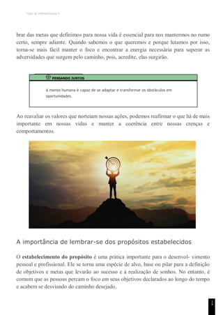TEMA DE APRENDIZAGEM 9
1
4
brar das metas que definimos para nossa vida é essencial para nos mantermos no rumo
certo, sempre adiante. Quando sabemos o que queremos e porque lutamos por isso,
torna-se mais fácil manter o foco e encontrar a energia necessária para superar as
adversidades que surgem pelo caminho, pois, acredite, elas surgirão.
PENSANDO JUNTOS
A mente humana é capaz de se adaptar e transformar os obstáculos em
oportunidades.
Ao reavaliar os valores que norteiam nossas ações, podemos reafirmar o que há de mais
importante em nossas vidas e manter a coerência entre nossas crenças e
comportamentos.
A importância de lembrar-se dos propósitos estabelecidos
O estabelecimento do propósito é uma prática importante para o desenvol- vimento
pessoal e profissional. Ele se torna uma espécie de alvo, base ou pilar para a definição
de objetivos e metas que levarão ao sucesso e à realização de sonhos. No entanto, é
comum que as pessoas percam o foco em seus objetivos declarados ao longo do tempo
e acabem se desviando do caminho desejado,
 