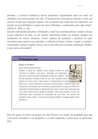 UNICESUMAR
portanto, é essencial lembrar-se desses propósitos regularmente para nos man- ter
alinhados com nosso projeto de vida. “O potencial de uma pessoa comum é como um
enorme oceano que ninguém singrou, um continente que ainda não foi explorado, um
mundo de possibilidades à espera de serem liberadas e canalizadas para algo ótimo”
(TRACY, 2005, p. 10).
Quando enfrentamos desafios e obstáculos, é fácil nos sentirmos desani- mados e deixar
nossos objetivos de lado, ou até mesmo desistirmos deles, no entanto, quando nos
lembramos de nossas intenções, somos capazes de encontrar a potência de ação
necessária para superar esses desafios e enfrentá-lo frente a frente e seguir o caminho,
construindo o próprio legado. Nossa vida é uma obra em constante construção. Reflita:
o que estou construindo?
INDICAÇÃO DE LIVRO
Qual é a Tua Obra?
Autor: Mario Sergio Cortella
Sinopse: a ideia de trabalho como castigo precisa ser substituí- da pelo
conceito de realizar uma obra... Enxergar um significado maior na vida
aproxima o tema da espiritualidade do mundo do trabalho”. Depois do sucesso
de Não Nascemos Prontos e Não es- pcrc pclo cpitáflo, Mário Sergio Cortella
publica um texto envol- vente sobre as inquietações do mundo corporativo.
Nesse livro, o autor desmistifica conceitos e preconceitos, e define o líder espi-
ritualizado como aquele que reconhece a própria obra e é capaz de edificá-la,
buscando incessantemente o significado das coisas. Vemos aqui uma ideia que
visa refletir sobre como a noção de trabalho, vista como punição, merece ser
substituída pela concepção de realização de uma obra. Ao atribuir um
propósito maior à vida, o vínculo entre espiritualidade e trabalho ganha maior
relevância.
Que tal, agora, revisitar seu projeto de vida? Reserve um tempo de qualidade para que
você possa relembrar o seu propósito e se está cumprindo o plano para se aproximar
dele.
 
