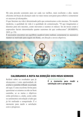 UNICESUMAR
1
4
Há uma pressão constante para ser cada vez melhor, mais resiliente e alta- mente
eficiente em busca de alcançar cada vez mais metas sem parar para refletir e comemorar
os sucessos já alcançados.
O que fazemos na vida é determinado pelo que comunicamos a nós mesmos. No mundo
moderno, a qualidade de vida é a qualidade de comunicação. “O que imaginamos e
dizemos para nós mesmos, como movemos e usamos os múscu- los de nosso corpo e
expressões faciais determinarão quanto usaremos do que conhecemos” (ROBBINS,
2022, p. 23).
É necessário encontrar um equilíbrio saudável entre realizar, comemorar os sucessos e
manter-se motivado para seguir em frente, em direção a novos objetivos.
CALIBRANDO A ROTA NA DIREÇÃO DOS MEUS SONHOS
Refletir sobre os resultados que já
alcançamos é uma oportunidade de
avaliar o caminho trilhado na jornada
até aqui. É uma excelente forma para
questionar se estamos ou não no bom
caminho, se as metas e objetivos
estão próximos e, ainda, como estão
os sentimentos em relação a tudo que
já foi realizado e conquistado. É o
momento para medir a satisfação
com o progresso.
É o momento para medir a
satisfação com o progresso
 