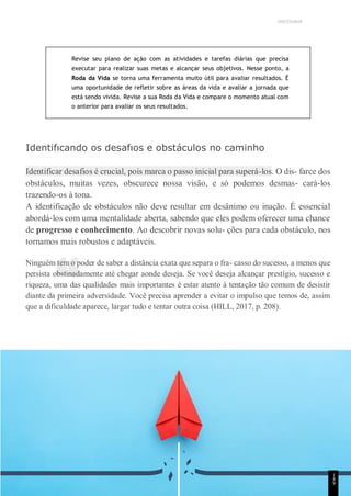 UNICESUMAR
“
Revise seu plano de ação com as atividades e tarefas diárias que precisa
executar para realizar suas metas e alcançar seus objetivos. Nesse ponto, a
Roda da Vida se torna uma ferramenta muito útil para avaliar resultados. É
uma oportunidade de refletir sobre as áreas da vida e avaliar a jornada que
está sendo vivida. Revise a sua Roda da Vida e compare o momento atual com
o anterior para avaliar os seus resultados.
Identifıcando os desafıos e obstáculos no caminho
Identificar desafios é crucial, pois marca o passo inicial para superá-los. O dis- farce dos
obstáculos, muitas vezes, obscurece nossa visão, e só podemos desmas- cará-los
trazendo-os à tona.
A identificação de obstáculos não deve resultar em desânimo ou inação. É essencial
abordá-los com uma mentalidade aberta, sabendo que eles podem oferecer uma chance
de progresso e conhecimento. Ao descobrir novas solu- ções para cada obstáculo, nos
tornamos mais robustos e adaptáveis.
Ninguém tem o poder de saber a distância exata que separa o fra- casso do sucesso, a menos que
persista obstinadamente até chegar aonde deseja. Se você deseja alcançar prestígio, sucesso e
riqueza, uma das qualidades mais importantes é estar atento à tentação tão comum de desistir
diante da primeira adversidade. Você precisa aprender a evitar o impulso que temos de, assim
que a dificuldade aparece, largar tudo e tentar outra coisa (HILL, 2017, p. 208).
1
4
9
 