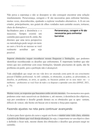 TEMA DE APRENDIZAGEM 9
“
Não perca a esperança e não se desespere se não conseguir encontrar uma solução
imediatamente. Perseverança, coragem e fé são necessárias para enfrentar barreiras,
muitas vezes, desconhecidas, ajudando a explorar resultados alternativos. A fé em um
criador, principalmente, nos guiará de olhos vendados num caminho escuro, tortuoso,
cheio de distrações e
facilitadores para a desistência e o
insucesso. Sempre existirá um
caminho para quem tem fé, então, lhe
dizemos que uma nova perspectiva
ou metodologia pode surgir em meio
ao caos e levá-lo ao sucesso se você
realmente acreditar que seja
possível.
Perseverança, coragem e fé são
necessárias para enfrentar
barreiras
Superar obstáculos requer reconhecer nossas fraquezas e limitações, que podemos
identificar reconhecendo os desafios que enfrentamos. É importante lembrar que não
temos que nos conformar com essas limitações. Quando precisamos de ajuda, não há
problema em pedir, pois a perfeição não é alcançável.
Toda adversidade que surgir em sua vida deve ser encarada como parte do seu crescimento
pessoal e mesmo profissional. As difi- culdades, os obstáculos, as pedras, as adversidades, os
desafios, os problemas, os erros, as quedas, os fracassos podem ser os seus maio- res – e
melhores – professores se você fizer de tudo e se dispuser a aprender com eles (DINIZ, 2021,
p. 75).
Muitas vezes, as respostas que buscamos estão em nós mesmos. Em momentos nos quais
podemos estar mais suscetíveis ao desânimo e, até mesmo, à desistência dos objetivos,
seja por considerar o desafio grande demais ou os obstáculos que se apre- sentam,
difíceis de vencer, não hesite em buscar em si mesmo a força para superar.
Fazendo ajustes na rota para continuar avançando
A chave para fazer ajustes de curso e seguir em frente é manter uma visão clara, otimista
e positiva do futuro que você deseja alcançar, ou seja, é importante ter um objetivo claro
e definido e focar nele, mesmo diante dos obstáculos e desafios que possam surgir no
caminho.
 