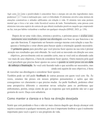 UNICESUMAR
Agir com otimismo e positividade é concentrar foco e energia em um dos ingredientes mais
poderosos que levam à realização pes- soal e à felicidade. O otimismo envolve uma mistura de
emoções construtivas e atitudes edificantes em relação à vida. O otimista tem uma postura
mental que o leva a ter uma visão favorável acerca de tudo. Normalmente, uma pessoa com
otimismo tem uma espécie de certeza de que obterá resultados positivos naquilo que empreende
ou faz, tem por hábito vislumbrar o melhor em qualquer situação (DINIZ, 2021, p. 138).
Depois de ter uma visão clara, otimista e positiva, o próximo passo é avaliar cons-
tantemente seus resultados e ajustar sua abordagem com base no que funciona e no
que não funciona. É importante ser honesto consigo mesmo com relação a suas fra-
quezas e limitações e estar aberto para buscar ajuda e orientação quando necessário.
O primeiro passo para perceber que você precisa fazer ajustes na sua rota é prestar
atenção nos resultados que está obtendo. Se você está se movendo em direção aos seus
objetivos, provavelmente está no caminho certo, mas se você está se afastando cada
vez mais de seus objetivos, é hora de considerar fazer ajustes. Outra maneira pela qual
você perceberá que precisa fazer ajustes no curso é quando se sentir preso em um ciclo
de esforço e frustração. Se você está fazendo tudo o que acredita ser necessário, mas
ainda está aquém de seus objetivos, é hora
de reavaliar sua abordagem e considerar fazer ajustes.
Também pode ser útil pedir feedback de outras pessoas em quem você con- fia. Às
vezes, estamos tão presos em nossos próprios pensamentos e ações que não
conseguimos ver claramente o que precisa mudar. Ao pedir feedback, podemos obter
uma perspectiva diferente e encontrar novas soluções para os problemas que
enfrentamos, porém, esteja ciente de que as respostas que terá poderão não ser o que
gostaria de ouvir. Ouça com sabedoria.
Como manter a clareza e o foco na direção desejada
Sentir que está perdendo o foco e não ter mais clareza daquilo que deseja alcançar está
sujeito a acontecer a qualquer momento, por isso é importante lembrar o que é realmente
importante para você e qual é o seu propósito de vida.
“
 