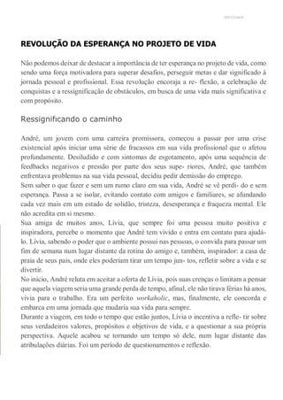 UNICESUMAR
REVOLUÇÃO DA ESPERANÇA NO PROJETO DE VIDA
Não podemos deixar de destacar a importância de ter esperança no projeto de vida, como
sendo uma força motivadora para superar desafios, perseguir metas e dar significado à
jornada pessoal e profissional. Essa revolução encoraja a re- flexão, a celebração de
conquistas e a ressignificação de obstáculos, em busca de uma vida mais significativa e
com propósito.
Ressignifıcando o caminho
André, um jovem com uma carreira promissora, começou a passar por uma crise
existencial após iniciar uma série de fracassos em sua vida profissional que o afetou
profundamente. Desiludido e com sintomas de esgotamento, após uma sequência de
feedbacks negativos e pressão por parte dos seus supe- riores, André, que também
enfrentava problemas na sua vida pessoal, decidiu pedir demissão do emprego.
Sem saber o que fazer e sem um rumo claro em sua vida, André se vê perdi- do e sem
esperança. Passa a se isolar, evitando contato com amigos e familiares, se afundando
cada vez mais em um estado de solidão, tristeza, desesperança e fraqueza mental. Ele
não acredita em si mesmo.
Sua amiga de muitos anos, Lívia, que sempre foi uma pessoa muito positiva e
inspiradora, percebe o momento que André tem vivido e entra em contato para ajudá-
lo. Lívia, sabendo o poder que o ambiente possui nas pessoas, o convida para passar um
fim de semana num lugar distante da rotina do amigo e, também, inspirador: a casa de
praia de seus pais, onde eles poderiam tirar um tempo jun- tos, refletir sobre a vida e se
divertir.
No início, André reluta em aceitar a oferta de Lívia, pois suas crenças o limitam a pensar
que aquela viagem seria uma grande perda de tempo, afinal, ele não tirava férias há anos,
vivia para o trabalho. Era um perfeito workaholic, mas, finalmente, ele concorda e
embarca em uma jornada que mudaria sua vida para sempre.
Durante a viagem, em todo o tempo que estão juntos, Lívia o incentiva a refle- tir sobre
seus verdadeiros valores, propósitos e objetivos de vida, e a questionar a sua própria
perspectiva. Aquele acabou se tornando um tempo só dele, num lugar distante das
atribulações diárias. Foi um período de questionamentos e reflexão.
 