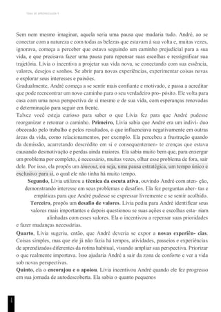 TEMA DE APRENDIZAGEM 9
1
5
Sem nem mesmo imaginar, aquela seria uma pausa que mudaria tudo. André, ao se
conectar com a natureza e com todas as belezas que estavam à sua volta e, muitas vezes,
ignorava, começa a perceber que estava seguindo um caminho prejudicial para a sua
vida, e que precisava fazer uma pausa para repensar suas escolhas e ressignificar sua
trajetória. Lívia o incentiva a projetar sua vida nova, se conectando com sua essência,
valores, desejos e sonhos. Se abrir para novas experiências, experimentar coisas novas
e explorar seus interesses e paixões.
Gradualmente, André começa a se sentir mais confiante e motivado, e passa a acreditar
que pode reencontrar um novo caminho para o seu verdadeiro pro- pósito. Ele volta para
casa com uma nova perspectiva de si mesmo e de sua vida, com esperanças renovadas
e determinação para seguir em frente.
Talvez você esteja curioso para saber o que Lívia fez para que André pudesse
reorganizar e retomar o caminho. Primeiro, Lívia sabia que André era um indiví- duo
obcecado pelo trabalho e pelos resultados, o que influenciava negativamente em outras
áreas da vida, como relacionamentos, por exemplo. Ela percebeu a frustração quando
da demissão, acarretando descrédito em si e consequentemen- te crenças que estava
causando desmotivação e perdas ainda maiores. Ela sabia muito bem que, para enxergar
um problema por completo, é necessário, muitas vezes, olhar esse problema de fora, sair
dele. Por isso, ela propôs um timeout, ou seja, uma pausa estratégica, um tempo único e
exclusivo para si, o qual ele não tinha há muito tempo.
Segundo, Lívia utilizou a técnica da escuta ativa, ouvindo André com aten- ção,
demonstrando interesse em seus problemas e desafios. Ela fez perguntas aber- tas e
empáticas para que André pudesse se expressar livremente e se sentir acolhido.
Terceiro, propôs um desafio de valores. Lívia pediu para André identificar seus
valores mais importantes e depois questionou se suas ações e escolhas esta- riam
alinhadas com esses valores. Ela o incentivou a repensar suas prioridades
e fazer mudanças necessárias.
Quarto, Lívia sugeriu, então, que André deveria se expor a novas experiên- cias.
Coisas simples, mas que ele já não fazia há tempos, atividades, passeios e experiências
de aprendizados diferentes da rotina habitual, visando ampliar sua perspectiva. Priorizar
o que realmente importava. Isso ajudaria André a sair da zona de conforto e ver a vida
sob novas perspectivas.
Quinto, ela o encorajou e o apoiou. Lívia incentivou André quando ele fez progresso
em sua jornada de autodescoberta. Ela sabia o quanto pequenos
 