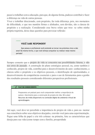 UNICESUMAR
passei a trabalhar com a educação, para que, de alguma forma, pudesse contribuir e fazer
a diferença na vida de outras pessoas.
Viver e trabalhar direcionado, com propósito, faz toda diferença, pois, nos momentos
de dificuldade, o que nos mantêm firmes e alinhados, sem dúvidas, são a clareza de
propósito e a realização. Considerando esse breve relato que trou- xe sobre minha
própria trajetória, deixo duas questões para provocar reflexão:
Sempre comento que o projeto de vida se concentra nas possibilidades futuras, e não
nos erros do passado. A construção do plano estratégico pessoal, ou, como também é
conhecido, projeto de vida, contribui para o desenvolvimento do auto- conhecimento, a
clareza sobre o propósito e os objetivos pessoais, a identificação de oportunidades, o
desenvolvimento de competências essenciais e para o uso de ferramentas para a gestão
dos resultados pessoais considerando diferentes perspectivas profissionais.
PLAY NO CONHECIMENTO
Preparamos um podcast para você compreender melhor a importância do
autoco- nhecimento para a construção do projeto de vida. Dê o play!
Recursos de mídia disponíveis no conteúdo digital do ambiente virtual de
aprendizagem.
Até aqui, você deve ter percebido a importância do projeto de vida e, para au- mentar
sua consciência sobre seus objetivos desejados, convido você para uma experimentação.
Pegue uma folha de papel e crie três colunas: na primeira, liste as características que
deseja para sua vida (como tempo com a família, prosperidade
VOCÊ SABE RESPONDER?
Que pessoa e profissional você pretende se tornar nos próximos cinco a dez
anos? Da mesma forma, o que você almeja conquistar ou realizar nesse mesmo
período?
 