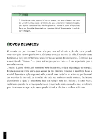 TEMA DE APRENDIZAGEM 9
1
5
EM FOCO
O vídeo Despertando o potencial para o sucesso, um tema relevante para seu
de- senvolvimento pessoal e profissional e que, certamente, traz contribuições
para ajudar a despertar seu máximo potencial. Assista ao vídeo e inspire-se!
Recursos de mídia disponíveis no conteúdo digital do ambiente virtual de
aprendizagem.
NOVOS DESAFIOS
O mundo em que vivemos é marcado por uma velocidade acelerada, com pressão
constante para sermos produtivos e eficientes em todas as áreas da vida. Em meio a esse
turbilhão, é fácil nos perdermos e esquecermos de cuidar de nós mesmos. É por isso que
o conceito de “timeout” — pausa estratégica para a vida — é tão importante para o
nosso bem-estar.
Timeout é, como vimos, um momento para desacelerar, refletir e recarregar as energias.
É uma pausa na rotina diária para cuidar de nós mesmos e manter o equilíbrio físico e
mental. Isso não se aplica apenas à vida pessoal, mas, também, ao ambiente profissional.
As pressões do mercado de trabalho são cada vez maiores e mais intensas, facilmente
esquecemos o quão é importante tirar um tempo para nós mesmos. Muitas vezes,
sentimos a pressão de sermos produtivos o tempo todo, mas a verdade é que, sem tempo
para descanso e recuperação, nossa produtividade e eficiência acabam sofrendo.
 