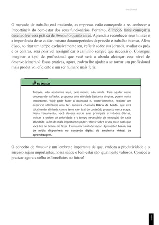 UNICESUMAR
O mercado de trabalho está mudando, as empresas estão começando a re- conhecer a
importância do bem-estar dos seus funcionários. Portanto, é impor- tante começar a
desenvolver essa prática de timeout o quanto antes. Aprenda a reconhecer seus limites e
a importância de se cuidar, mesmo durante períodos de pressão e trabalho intenso. Além
disso, ao tirar um tempo exclusivamente seu, refletir sobre sua jornada, avaliar os prós
e os contras, será possível ressignificar o caminho sempre que necessário. Consegue
imaginar o tipo de profissional que você será a aborda alcançar esse nível de
desenvolvimento? Essas práticas, agora, podem lhe ajudar a se tornar um profissional
mais produtivo, eficiente e um ser humano mais feliz.
EU INDICO
Todavia, não acabamos aqui, pelo menos, não ainda. Para ajudar nesse
processo de- safiador, propomos uma atividade bastante simples, porém muito
importante. Você pode fazer o download e, posteriormente, realizar um
exercício utilizando uma fer- ramenta chamada Diário de Bordo, que está
totalmente alinhada com o tema cen- tral do conteúdo proposto nesta etapa.
Nessa ferramenta, você deverá anotar suas principais atividades diárias,
indicar a ordem de prioridade e o tempo necessário de execução de cada
atividade, além do mais importante: poder refletir sobre o seu dia e tudo que
você fez ou deixou de fazer. É uma oportunidade ímpar. Aproveite! Recur- sos
de mídia disponíveis no conteúdo digital do ambiente virtual de
aprendizagem.
O conceito de timeout é um lembrete importante de que, embora a produtividade e o
sucesso sejam importantes, nossa saúde e bem-estar são igualmente valiosos. Comece a
praticar agora e colha os benefícios no futuro!
1
5
1
 