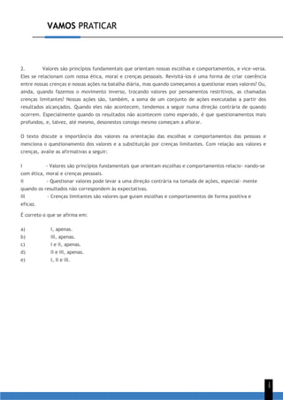 VAMOS PRATICAR
1
5
2. Valores são princípios fundamentais que orientam nossas escolhas e comportamentos, e vice-versa.
Eles se relacionam com nossa ética, moral e crenças pessoais. Revisitá-los é uma forma de criar coerência
entre nossas crenças e nossas ações na batalha diária, mas quando começamos a questionar esses valores? Ou,
ainda, quando fazemos o movimento inverso, trocando valores por pensamentos restritivos, as chamadas
crenças limitantes? Nossas ações são, também, a soma de um conjunto de ações executadas a partir dos
resultados alcançados. Quando eles não acontecem, tendemos a seguir numa direção contrária de quando
ocorrem. Especialmente quando os resultados não acontecem como esperado, é que questionamentos mais
profundos, e, talvez, até mesmo, desonestos consigo mesmo começam a aflorar.
O texto discute a importância dos valores na orientação das escolhas e comportamentos das pessoas e
menciona o questionamento dos valores e a substituição por crenças limitantes. Com relação aos valores e
crenças, avalie as afirmativas a seguir:
I - Valores são princípios fundamentais que orientam escolhas e comportamentos relacio- nando-se
com ética, moral e crenças pessoais.
II - Questionar valores pode levar a uma direção contrária na tomada de ações, especial- mente
quando os resultados não correspondem às expectativas.
III - Crenças limitantes são valores que guiam escolhas e comportamentos de forma positiva e
eficaz.
É correto o que se afirma em:
a) I, apenas.
b) III, apenas.
c) I e II, apenas.
d) II e III, apenas.
e) I, II e III.
 