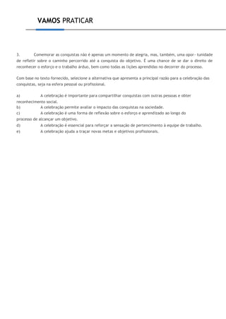 VAMOS PRATICAR
3. Comemorar as conquistas não é apenas um momento de alegria, mas, também, uma opor- tunidade
de refletir sobre o caminho percorrido até a conquista do objetivo. É uma chance de se dar o direito de
reconhecer o esforço e o trabalho árduo, bem como todas as lições aprendidas no decorrer do processo.
Com base no texto fornecido, selecione a alternativa que apresenta a principal razão para a celebração das
conquistas, seja na esfera pessoal ou profissional.
a) A celebração é importante para compartilhar conquistas com outras pessoas e obter
reconhecimento social.
b) A celebração permite avaliar o impacto das conquistas na sociedade.
c) A celebração é uma forma de reflexão sobre o esforço e aprendizado ao longo do
processo de alcançar um objetivo.
d) A celebração é essencial para reforçar a sensação de pertencimento à equipe de trabalho.
e) A celebração ajuda a traçar novas metas e objetivos profissionais.
 