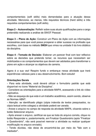 comportamentais (soft skills) mais demandadas para a atuação dessa
atividade. Mencione, ao menos, três requisitos técnicos (hard skills) e três
requisitos comportamentais (soft skills).
Etapa 2 – Autoavaliação: Refletir sobre suas atuais qualificações para o cargo
pretendido realizando a análise de SWOT Pessoal.
Etapa 3 – Plano de Ação: Construir um Plano de Ação com as informações
necessárias para que você possa prosperar e obter sucesso na profissão que
escolheu, com base no método 5W2H que vimos na unidade II do livro didático
da disciplina.
Etapa 4 - Tomada de Decisão: Elaborar um parecer final com teor reflexivo
sobre as decisões que pretende tomar, os recursos que necessitam ser
mobilizados e os comportamentos que devem ser adotados para transformar o
plano em ação e alcançar os objetivos de carreira.
Agora é a sua vez! Respire fundo e embarque nessa atividade que trará
experiências valiosas para o seu desenvolvimento. Bom estudo!
Orientações Gerais
- Para esta atividade, você deverá utilizar o formulário padrão que está
disponível no ícone “Material da Disciplina”.
- Considere as orientações para a atividade MAPA, acessando o link do vídeo
explicativo.
- Não se esqueça de que este é um trabalho acadêmico, assim sendo, observe
as Normas ABNT.
- Atenção: se identificado plágio (cópia indevida de textos pesquisados, ou
cópia textual entre colegas) a atividade poderá ser zerada.
- Anexe o arquivo no campo de resposta da atividade MAPA, clicando sobre o
botão Selecionar arquivo.
- Após anexar o arquivo, certificar-se que se trata do arquivo correto, clique no
botão Responder e, posteriormente, em Finalizar Questionário (após "Finalizar
o Questionário", não será possível reenviar a atividade ou realizar qualquer
modificação no arquivo enviado).
- Tendo dúvidas, não deixe de encaminhá-las por meio do "fale com o
mediador".
 