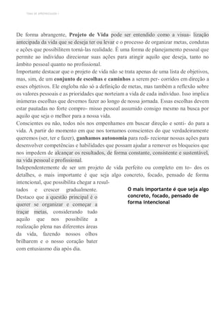 TEMA DE APRENDIZAGEM 1
De forma abrangente, Projeto de Vida pode ser entendido como a visua- lização
antecipada da vida que se deseja ter ou levar e o processo de organizar metas, condutas
e ações que possibilitem torná-las realidade. É uma forma de planejamento pessoal que
permite ao indivíduo direcionar suas ações para atingir aquilo que deseja, tanto no
âmbito pessoal quanto no profissional.
Importante destacar que o projeto de vida não se trata apenas de uma lista de objetivos,
mas, sim, de um conjunto de escolhas e caminhos a serem per- corridos em direção a
esses objetivos. Ele engloba não só a definição de metas, mas também a reflexão sobre
os valores pessoais e as prioridades que norteiam a vida de cada indivíduo. Isso implica
inúmeras escolhas que devemos fazer ao longo de nossa jornada. Essas escolhas devem
estar pautadas no forte compro- misso pessoal assumido consigo mesmo na busca por
aquilo que seja o melhor para a nossa vida.
Conscientes ou não, todos nós nos empenhamos em buscar direção e senti- do para a
vida. A partir do momento em que nos tornamos conscientes do que verdadeiramente
queremos (ser, ter e fazer), ganhamos autonomia para redi- recionar nossas ações para
desenvolver competências e habilidades que possam ajudar a remover os bloqueios que
nos impedem de alcançar os resultados, de forma constante, consistente e sustentável,
na vida pessoal e profissional.
Independentemente de ser um projeto de vida perfeito ou completo em to- dos os
detalhes, o mais importante é que seja algo concreto, focado, pensado de forma
intencional, que possibilita chegar a resul-
tados e crescer gradualmente.
Destaco que a questão principal é o
querer se organizar e começar a
traçar metas, considerando tudo
aquilo que nos possibilite a
realização plena nas diferentes áreas
da vida, fazendo nossos olhos
brilharem e o nosso coração bater
com entusiasmo dia após dia.
O mais importante é que seja algo
concreto, focado, pensado de
forma intencional
 