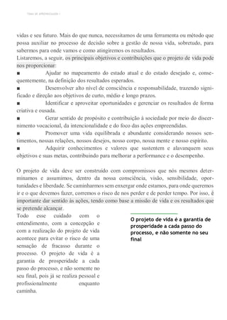 TEMA DE APRENDIZAGEM 1
vidas e seu futuro. Mais do que nunca, necessitamos de uma ferramenta ou método que
possa auxiliar no processo de decisão sobre a gestão de nossa vida, sobretudo, para
sabermos para onde vamos e como atingiremos os resultados.
Listaremos, a seguir, os principais objetivos e contribuições que o projeto de vida pode
nos proporcionar:
■ Ajudar no mapeamento do estado atual e do estado desejado e, conse-
quentemente, na definição dos resultados esperados.
■ Desenvolver alto nível de consciência e responsabilidade, trazendo signi-
ficado e direção aos objetivos de curto, médio e longo prazos.
■ Identificar e aproveitar oportunidades e gerenciar os resultados de forma
criativa e ousada.
■ Gerar sentido de propósito e contribuição à sociedade por meio do discer-
nimento vocacional, da intencionalidade e do foco das ações empreendidas.
■ Promover uma vida equilibrada e abundante considerando nossos sen-
timentos, nossas relações, nossos desejos, nosso corpo, nossa mente e nosso espírito.
■ Adquirir conhecimentos e valores que sustentem e alavanquem seus
objetivos e suas metas, contribuindo para melhorar a performance e o desempenho.
O projeto de vida deve ser construído com compromissos que nós mesmos deter-
minamos e assumimos, dentro da nossa consciência, visão, sensibilidade, opor-
tunidades e liberdade. Se caminharmos sem enxergar onde estamos, para onde queremos
ir e o que devemos fazer, corremos o risco de nos perder e de perder tempo. Por isso, é
importante dar sentido às ações, tendo como base a missão de vida e os resultados que
se pretende alcançar.
Todo esse cuidado com o
entendimento, com a concepção e
com a realização do projeto de vida
acontece para evitar o risco de uma
sensação de fracasso durante o
processo. O projeto de vida é a
garantia de prosperidade a cada
passo do processo, e não somente no
seu final, pois já se realiza pessoal e
profissionalmente enquanto
caminha.
O projeto de vida é a garantia de
prosperidade a cada passo do
processo, e não somente no seu
final
 