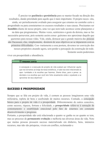 UNICESUMAR
É preciso ter paciência e persistência para se manter focado na direção dos
resultados, dando prioridade para aquilo que é mais importante. O projeto neces- sita,
ainda, ser periodicamente avaliado para assegurar que estamos no caminho certo e
progredindo ou para constatarmos os escassos resultados e suas causas. Precisamos ser
humildes diante de nosso projeto, uma vez que nem tudo acontece como planejamos e
na data que programamos. Muitas vezes, sentiremos o gosto da derrota, mas se faz
necessário perseverar, pois somente assim conse- guiremos nos aproximar daquilo que
queremos para nossas vidas. Vale, ainda, destacar que a grande maioria das pessoas
não fracassam, elas, simplesmente, desistem de seus objetivos ao se depararem com as
primeiras dificuldades. Con- trariamente a essa postura, devemos ter convicção dos
nossos propósitos atuando agora, sem perder a percepção da construção do todo.
Somente assim poderemos
viver em prosperidade e abundância.
PENSANDO JUNTOS
A concepção e a execução do projeto de vida acabam por influenciar aquilo
que nos tornamos ao longo da nossa existência, e tudo isso está relacionado às
opor- tunidades e às escolhas que fazemos. Diante disso, pare e pense: as
decisões e as escolhas que você tem feito atualmente estão o ajudando a se
aproximar de seus objetivos?
SUCESSO E PROSPERIDADE
Sempre que se fala em projeto de vida, é comum as pessoas imaginarem uma vida
milionária, repleta de bens e usufruindo de muitos recursos. Contudo, a concepção
básica para o projeto de vida é a prosperidade. Diferentemente de outros conceitos,
como sucesso, riqueza, fortuna e felicidade, a prosperidade refere-se à sensação de
contentamento e estabilidade emocional pelo fato de estarmos em constante
desenvolvimento e progresso.
Portanto, a prosperidade não está relacionada a quanto se ganha ou ao quanto se tem,
mas ao processo de permanente evolução e melhoria nas diversas áreas da vida. Note
que muitas pessoas possuem sucesso materializado em dinheiro, bens, inúmeros
recursos, mas não são prósperas, vivem em conflito, reclamando e
 