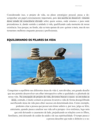 UNICESUMAR
Considerando isso, o projeto de vida, ou plano estratégico pessoal, passa a de-
sempenhar um papel extremamente importante, pois nos auxilia no desenvol- vimento
desse estado de consciência elevado sobre quem somos, onde estamos e para onde
pretendemos ir, dando sentido e unidade à vida, qualificando cada momento de nossa
existência. Isso porque, no fundo, não se trata apenas de con- quistar a meta, mas de nos
tornarmos melhores enquanto pessoas e profissionais.
EQUILIBRANDO OS PILARES DA VIDA
Conquistar o equilíbrio nas diferentes áreas da vida é, sem dúvidas, um grande desafio
que nos permite desenvolver um olhar introspectivo sobre a qualidade e a plenitude de
nossa vida. Na concepção do projeto de vida, devemos buscar o suces- so em todas as
áreas, contudo, é muito comum as pessoas levarem a vida de forma desequilibrada
sacrificando áreas da vida para obter sucesso em determinada área. Como exemplo,
podemos citar a pessoa que possui um ótimo salário e, por isso, julga-se feliz,
entretanto, quando passa a analisar sua vida sob a perspec- tiva sistêmica, logo nota
que está deixando o casamento de lado, prejudicando as relações com os filhos,
familiares, está deixando de cuidar da saúde e de sua espiritualidade. O tempo passa e
a pessoa descobre que todo o dinheiro e o su-
 