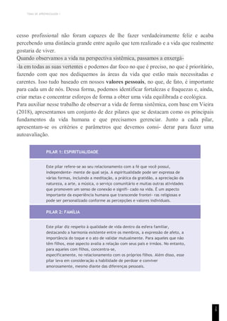 TEMA DE APRENDIZAGEM 1
cesso profissional não foram capazes de lhe fazer verdadeiramente feliz e acaba
percebendo uma distância grande entre aquilo que tem realizado e a vida que realmente
gostaria de viver.
Quando observamos a vida na perspectiva sistêmica, passamos a enxergá-
-la em todas as suas vertentes e podemos dar foco no que é preciso, no que é prioritário,
fazendo com que nos dediquemos às áreas da vida que estão mais necessitadas e
carentes. Isso tudo baseado em nossos valores pessoais, no que, de fato, é importante
para cada um de nós. Dessa forma, podemos identificar fortalezas e fraquezas e, ainda,
criar metas e concentrar esforços de forma a obter uma vida equilibrada e ecológica.
Para auxiliar nesse trabalho de observar a vida de forma sistêmica, com base em Vieira
(2018), apresentamos um conjunto de dez pilares que se destacam como os principais
fundamentos da vida humana e que precisamos gerenciar. Junto a cada pilar,
apresentam-se os critérios e parâmetros que devemos consi- derar para fazer uma
autoavaliação.
PILAR 1: ESPIRITUALIDADE
Este pilar refere-se ao seu relacionamento com a fé que você possui,
independente- mente de qual seja. A espiritualidade pode ser expressa de
várias formas, incluindo a meditação, a prática da gratidão, a apreciação da
natureza, a arte, a música, o serviço comunitário e muitas outras atividades
que promovem um senso de conexão e signifi- cado na vida. É um aspecto
importante da experiência humana que transcende frontei- ras religiosas e
pode ser personalizado conforme as percepções e valores individuais.
PILAR 2: FAMÍLIA
Este pilar diz respeito à qualidade de vida dentro da esfera familiar,
destacando a harmonia existente entre os membros, a expressão de afeto, a
importância do toque e o ato de validar mutualmente. Para aqueles que não
têm filhos, esse aspecto avalia a relação com seus pais e irmãos. No entanto,
para aqueles com filhos, concentra-se,
especificamente, no relacionamento com os próprios filhos. Além disso, esse
pilar leva em consideração a habilidade de perdoar e conviver
amorosamente, mesmo diante das diferenças pessoais.
1
9
 