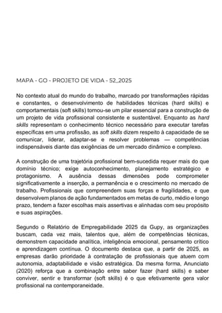 MAPA - GO - PROJETO DE VIDA - 52_2025
No contexto atual do mundo do trabalho, marcado por transformações rápidas
e constantes, o desenvolvimento de habilidades técnicas (hard skills) e
comportamentais (soft skills) tornou-se um pilar essencial para a construção de
um projeto de vida profissional consistente e sustentável. Enquanto as hard
skills representam o conhecimento técnico necessário para executar tarefas
específicas em uma profissão, as soft skills dizem respeito à capacidade de se
comunicar, liderar, adaptar-se e resolver problemas — competências
indispensáveis diante das exigências de um mercado dinâmico e complexo.
A construção de uma trajetória profissional bem-sucedida requer mais do que
domínio técnico; exige autoconhecimento, planejamento estratégico e
protagonismo. A ausência dessas dimensões pode comprometer
significativamente a inserção, a permanência e o crescimento no mercado de
trabalho. Profissionais que compreendem suas forças e fragilidades, e que
desenvolvem planos de ação fundamentados em metas de curto, médio e longo
prazo, tendem a fazer escolhas mais assertivas e alinhadas com seu propósito
e suas aspirações.
Segundo o Relatório de Empregabilidade 2025 da Gupy, as organizações
buscam, cada vez mais, talentos que, além de competências técnicas,
demonstrem capacidade analítica, inteligência emocional, pensamento crítico
e aprendizagem contínua. O documento destaca que, a partir de 2025, as
empresas darão prioridade à contratação de profissionais que atuem com
autonomia, adaptabilidade e visão estratégica. Da mesma forma, Anunciato
(2020) reforça que a combinação entre saber fazer (hard skills) e saber
conviver, sentir e transformar (soft skills) é o que efetivamente gera valor
profissional na contemporaneidade.
 