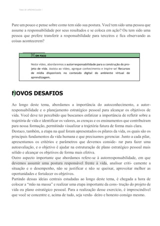 TEMA DE APRENDIZAGEM 1
Pare um pouco e pense sobre como tem sido sua postura. Você tem sido uma pessoa que
assume a responsabilidade por seus resultados e se coloca em ação? Ou tem sido uma
pessoa que prefere transferir a responsabilidade para terceiros e fica observando as
coisas acontecerem?
EM FOCO
Neste vídeo, abordaremos a autorresponsabilidade para a construção do pro-
jeto de vida. Assista ao vídeo, agregue conhecimento e inspire-se! Recursos
de mídia disponíveis no conteúdo digital do ambiente virtual de
aprendizagem.
NOVOS DESAFIOS
Ao longo deste tema, abordamos a importância do autoconhecimento, a autor-
responsabilidade e o planejamento estratégico pessoal para alcançar os objetivos de
vida. Você deve ter percebido que buscamos enfatizar a importância de refletir sobre a
trajetória de vida e identificar os valores, as crenças e os ensinamentos que contribuíram
para nossa formação, permitindo visualizar a trajetória futura de forma mais clara.
Destaco, também, a etapa na qual foram apresentados os pilares da vida, os quais são os
principais fundamentos da vida humana e que precisamos gerenciar. Junto a cada pilar,
apresentamos os critérios e parâmetros que devemos conside- rar para fazer uma
autoavaliação, e o objetivo é ajudar na estruturação de plano estratégico pessoal mais
sólido e alcançar os objetivos de forma mais efetiva.
Outro aspecto importante que abordamos refere-se à autorresponsabilidade, em que
devemos assumir uma postura responsável frente à vida, analisar criti- camente a
situação e o desempenho, não se justificar e não se queixar, aproveitar melhor as
oportunidades e fortalecer os objetivos.
Partindo dessas ideias centrais estudadas ao longo deste tema, é chegada a hora de
colocar a “mão na massa” e realizar uma etapa importante da cons- trução do projeto de
vida ou plano estratégico pessoal. Para a realização desse exercício, é imprescindível
que você se concentre e, acima de tudo, seja verda- deiro e honesto consigo mesmo.
 