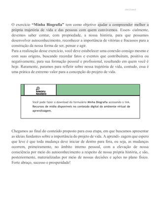 UNICESUMAR
O exercício “Minha Biografia” tem como objetivo ajudar a compreender melhor a
própria trajetória de vida e das pessoas com quem convivemos. Essen- cialmente,
devemos saber contar, com propriedade, a nossa história, para que possamos
desenvolver autoconhecimento, reconhecer a importância de vitórias e fracassos para a
construção da nossa forma de ser, pensar e agir.
Para a realização desse exercício, você deve estabelecer uma conexão consigo mesmo e
com suas origens, buscando recordar fatos e eventos que contribuíram, positiva ou
negativamente, para sua formação pessoal e profissional, resultando em quem você é
hoje. Raramente, paramos para refletir sobre nossa trajetória de vida, contudo, essa é
uma prática de extremo valor para a concepção do projeto de vida.
APROFU
NDANDO
Você pode fazer o download do formulário Minha Biografia acessando o link.
Recursos de mídia disponíveis no conteúdo digital do ambiente virtual de
aprendizagem.
Chegamos ao final do conteúdo proposto para essa etapa, em que buscamos apresentar
as ideias fundantes sobre a importância do projeto de vida. A aprendi- zagem que espero
que leve é que toda mudança deve iniciar de dentro para fora, ou seja, as mudanças
ocorrem, primeiramente, no âmbito interno pessoal, com a elevação de nossa
consciência por meio do autoconhecimento a respeito de nossa própria história, e são,
posteriormente, materializadas por meio de nossas decisões e ações no plano físico.
Forte abraço, sucesso e prosperidade!
 